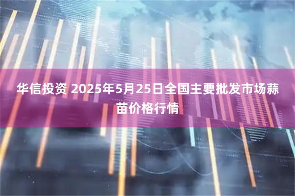 华信投资 2025年5月25日全国主要批发市场蒜苗价格行情