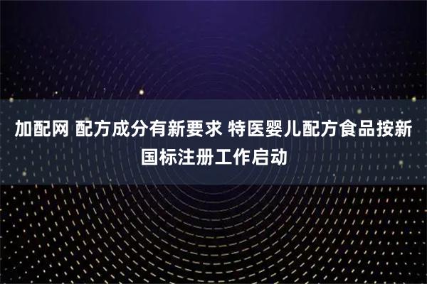 加配网 配方成分有新要求 特医婴儿配方食品按新国标注册工作启动