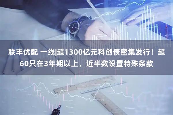 联丰优配 一线|超1300亿元科创债密集发行！超60只在3年期以上，近半数设置特殊条款