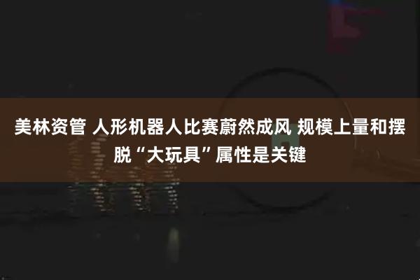 美林资管 人形机器人比赛蔚然成风 规模上量和摆脱“大玩具”属性是关键