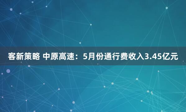 客新策略 中原高速：5月份通行费收入3.45亿元