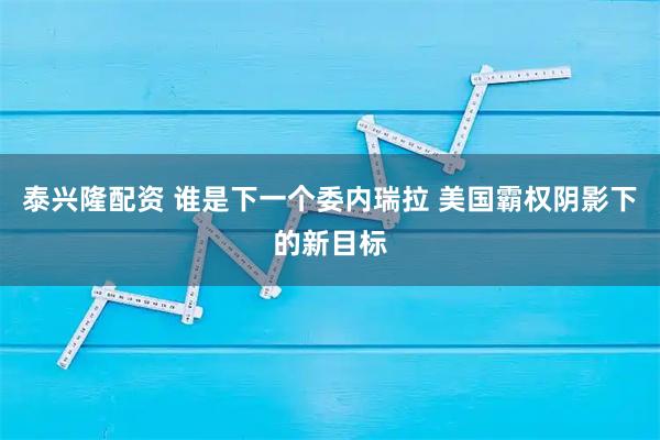 泰兴隆配资 谁是下一个委内瑞拉 美国霸权阴影下的新目标