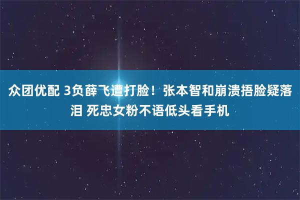 众团优配 3负薛飞遭打脸！张本智和崩溃捂脸疑落泪 死忠女粉不语低头看手机